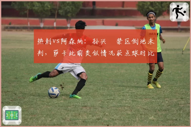 热刺vs阿森纳：孙兴慜禁区倒地未判，萨卡此前类似情况获点球对比鲜明