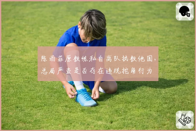 陈雨菲原教练私自离队执教他国，总局严查是否存在违规挖角行为