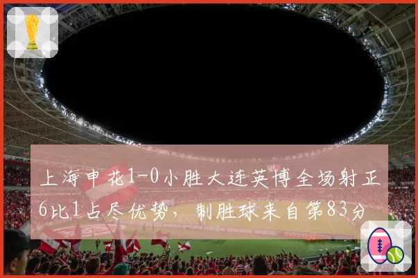 上海申花1-0小胜大连英博全场射正6比1占尽优势,制胜球来自第83分钟边路传中头槌,大连门将唐创扑救8次成最佳无奈成空砍__br_