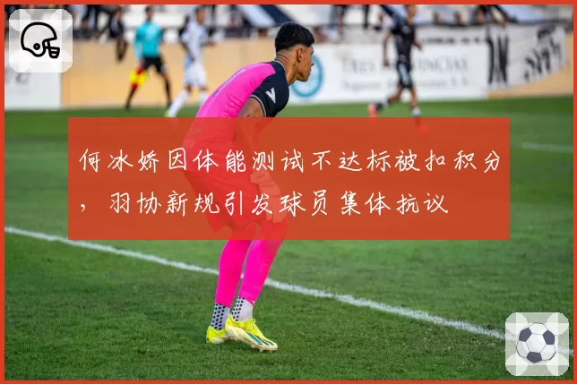 何冰娇因体能测试不达标被扣积分，羽协新规引发球员集体抗议