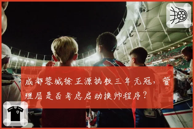 成都蓉城徐正源执教三年无冠，管理层是否考虑启动换帅程序？