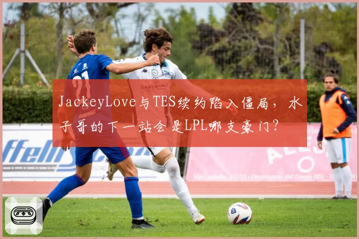 JackeyLove与TES续约陷入僵局，水子哥的下一站会是LPL哪支豪门？