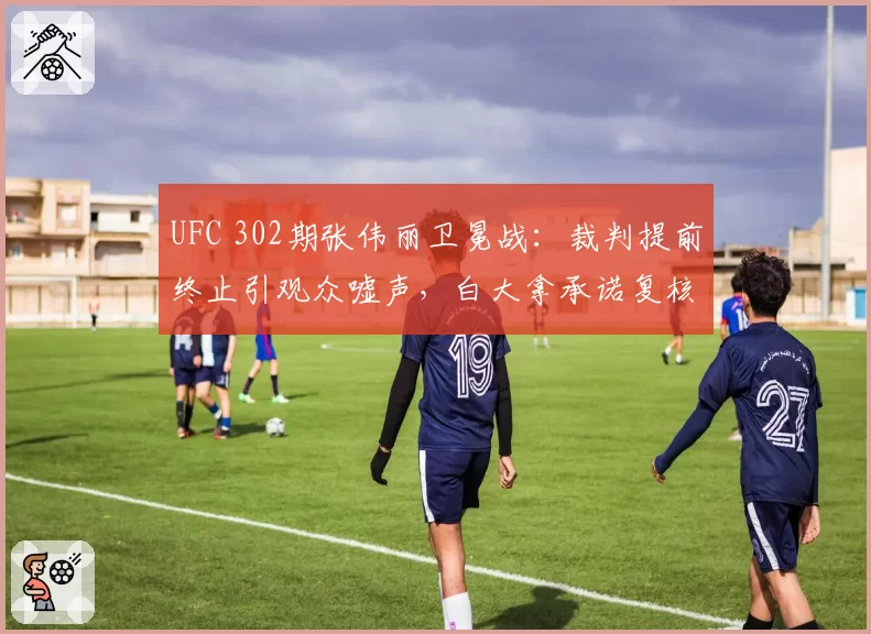 UFC 302期张伟丽卫冕战：裁判提前终止引观众嘘声，白大拿承诺复核打分