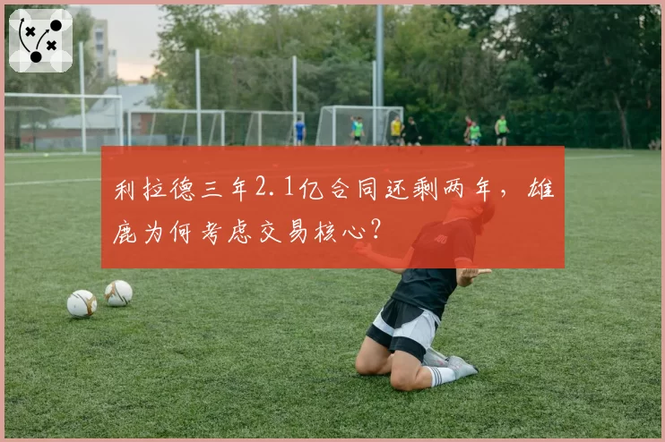 利拉德三年2.1亿合同还剩两年，雄鹿为何考虑交易核心？