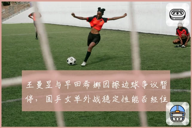 王曼昱与早田希娜因擦边球争议暂停,国乒女单外战稳定性能否经住考验?