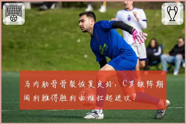 马内肋骨骨裂恢复良好,C罗缺阵期间利雅得胜利由谁扛起进攻?