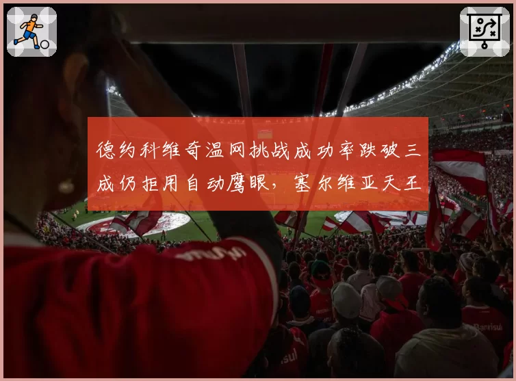 德约科维奇温网挑战成功率跌破三成仍拒用自动鹰眼，塞尔维亚天王直言“人眼才懂草地”引爆声讨