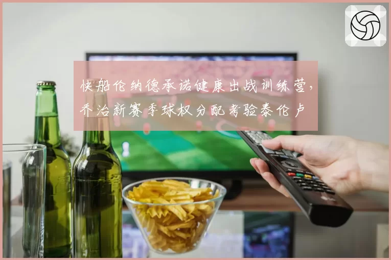 快船伦纳德承诺健康出战训练营,乔治新赛季球权分配考验泰伦卢