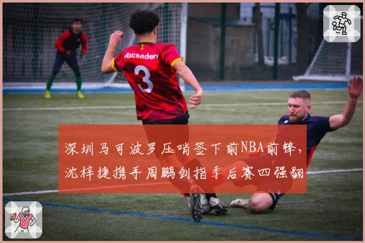 深圳马可波罗压哨签下前NBA前锋，沈梓捷携手周鹏剑指季后赛四强翻身仗__br_