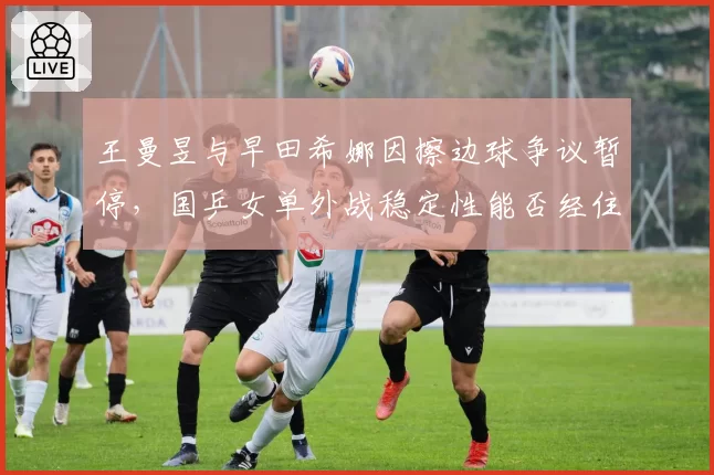 王曼昱与早田希娜因擦边球争议暂停，国乒女单外战稳定性能否经住考验？