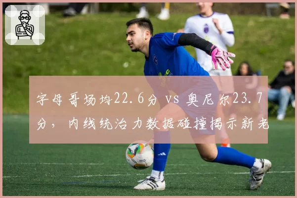 字母哥场均22.6分 vs 奥尼尔23.7分，内线统治力数据碰撞揭示新老交替
