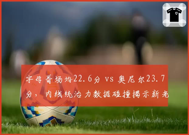 字母哥场均22.6分 vs 奥尼尔23.7分，内线统治力数据碰撞揭示新老交替