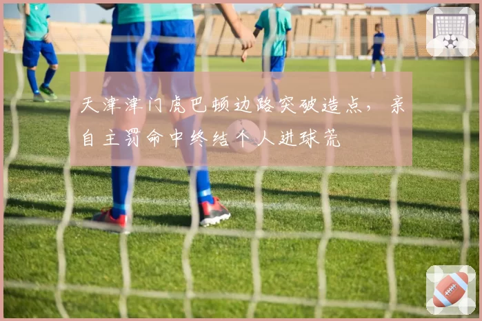 天津津门虎巴顿边路突破造点，亲自主罚命中终结个人进球荒