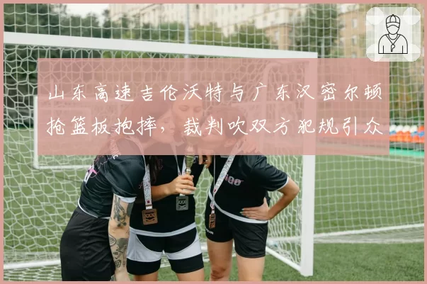 山东高速吉伦沃特与广东汉密尔顿抢篮板抱摔，裁判吹双方犯规引众怒
