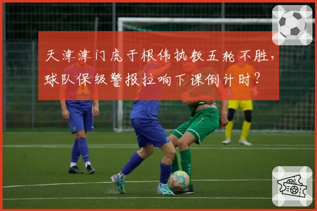 天津津门虎于根伟执教五轮不胜，球队保级警报拉响下课倒计时？