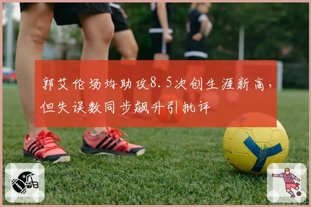 郭艾伦场均助攻8.5次创生涯新高，但失误数同步飙升引批评