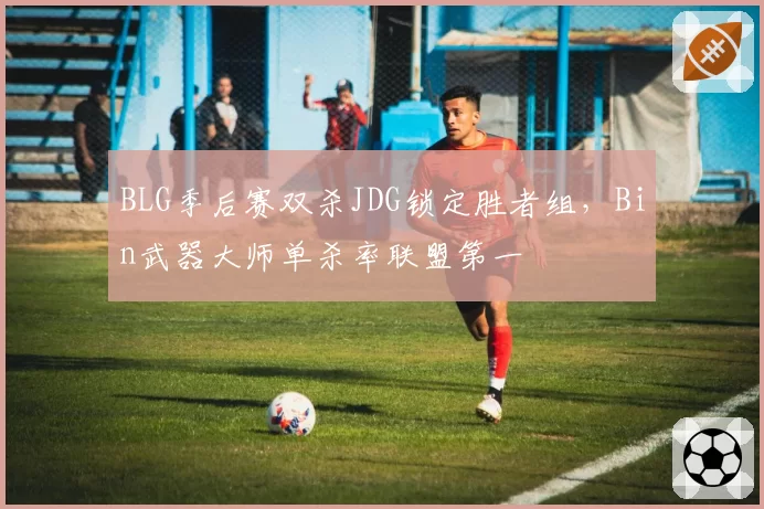 BLG季后赛双杀JDG锁定胜者组，Bin武器大师单杀率联盟第一