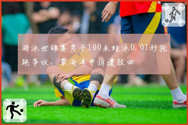 游泳世锦赛男子100米蛙泳0.01秒抢跑争议，覃海洋申诉遭驳回