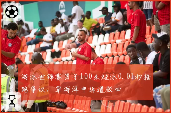 游泳世锦赛男子100米蛙泳0.01秒抢跑争议，覃海洋申诉遭驳回