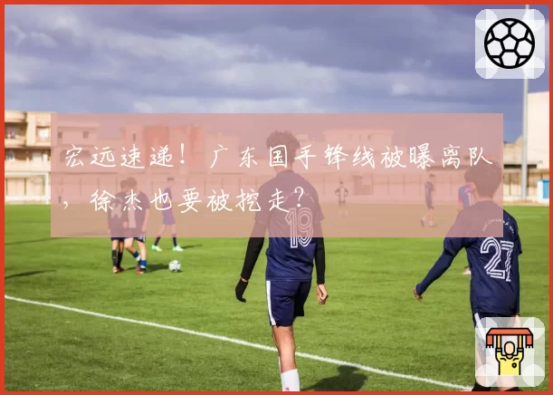 宏远速递！广东国手锋线被曝离队，徐杰也要被挖走？
