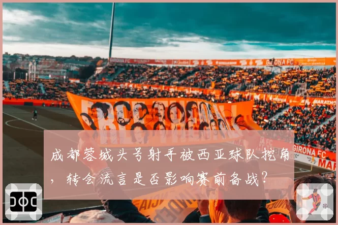 成都蓉城头号射手被西亚球队挖角，转会流言是否影响赛前备战？