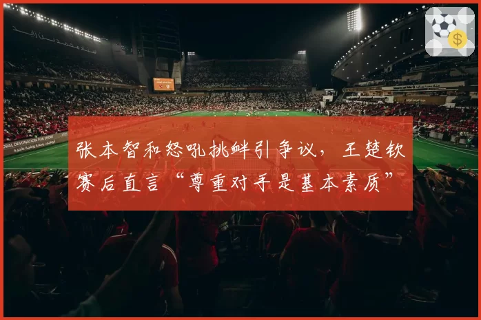张本智和怒吼挑衅引争议，王楚钦赛后直言“尊重对手是基本素质”