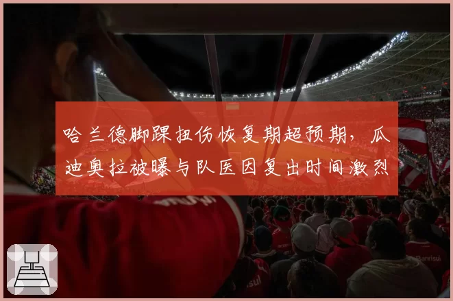 哈兰德脚踝扭伤恢复期超预期，瓜迪奥拉被曝与队医因复出时间激烈争吵