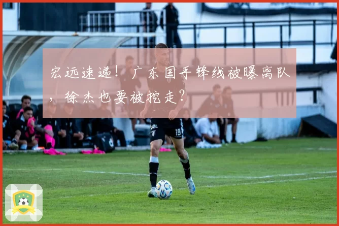宏远速递！广东国手锋线被曝离队，徐杰也要被挖走？