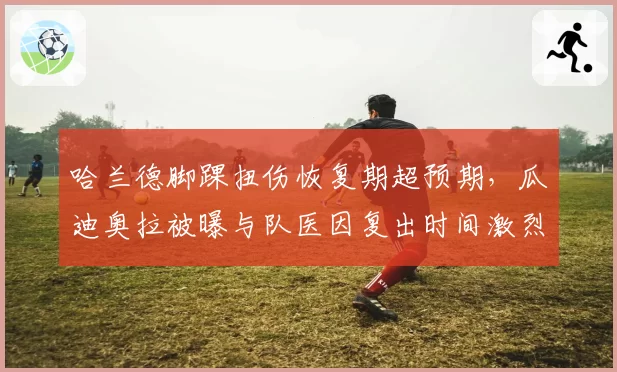 哈兰德脚踝扭伤恢复期超预期，瓜迪奥拉被曝与队医因复出时间激烈争吵