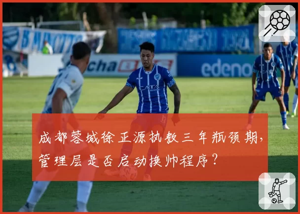 成都蓉城徐正源执教三年瓶颈期，管理层是否启动换帅程序？