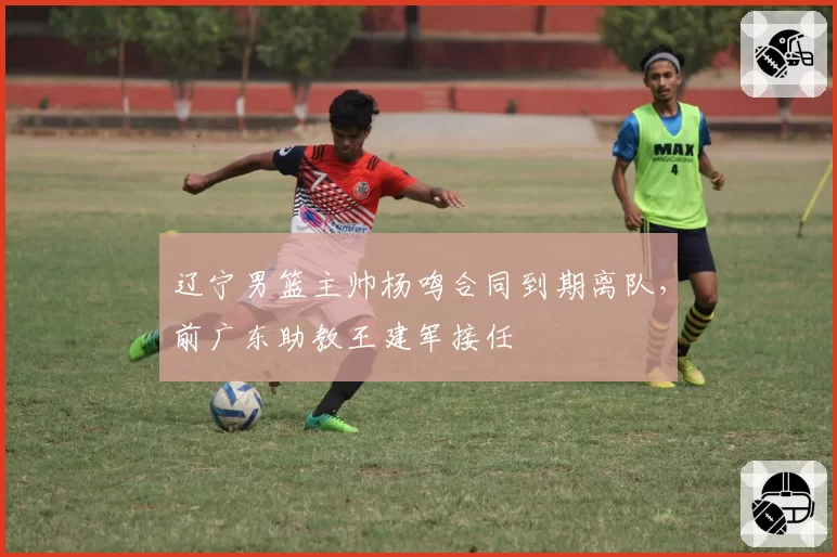 辽宁男篮主帅杨鸣合同到期离队，前广东助教王建军接任