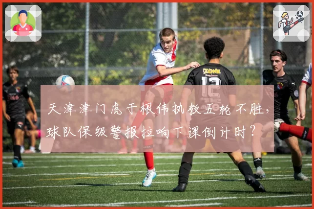 天津津门虎于根伟执教五轮不胜，球队保级警报拉响下课倒计时？