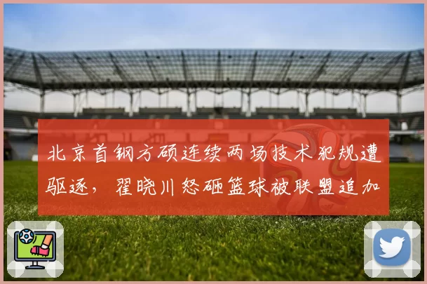 北京首钢方硕连续两场技术犯规遭驱逐,翟晓川怒砸篮球被联盟追加罚款