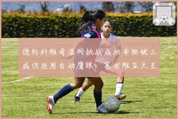 德约科维奇温网挑战成功率跌破三成仍拒用自动鹰眼,塞尔维亚天王直言“人眼才懂草地”引爆声讨