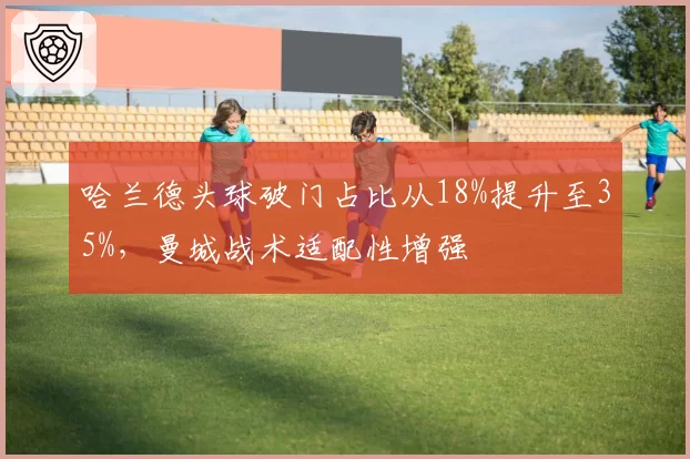 哈兰德头球破门占比从18%提升至35%，曼城战术适配性增强