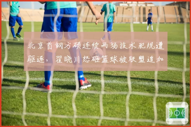 北京首钢方硕连续两场技术犯规遭驱逐，翟晓川怒砸篮球被联盟追加罚款