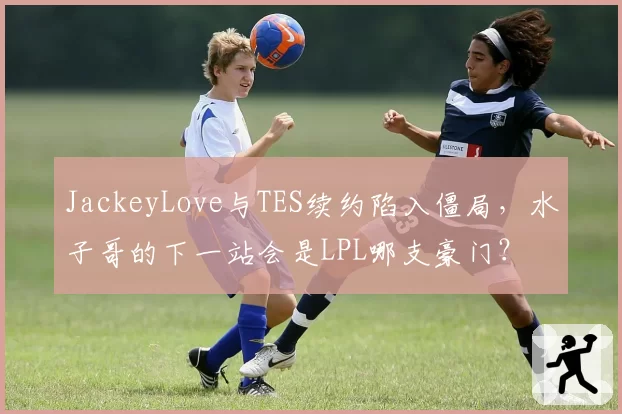 JackeyLove与TES续约陷入僵局，水子哥的下一站会是LPL哪支豪门？