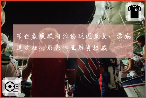 韦世豪腹股沟拉伤延迟康复，蓉城进攻核心恐影响亚冠资格战