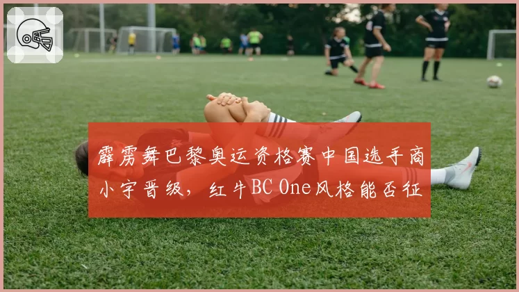 霹雳舞巴黎奥运资格赛中国选手商小宇晋级，红牛BC One风格能否征服裁判？