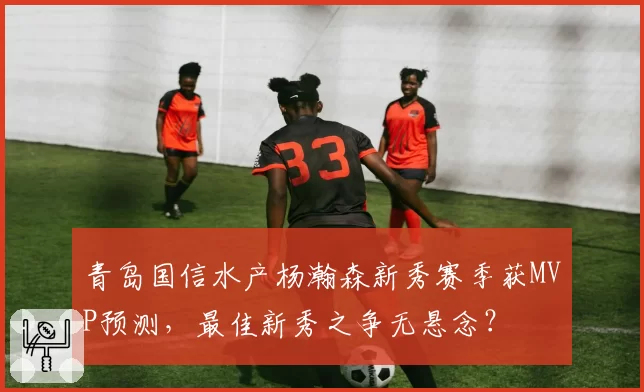 青岛国信水产杨瀚森新秀赛季获MVP预测，最佳新秀之争无悬念？