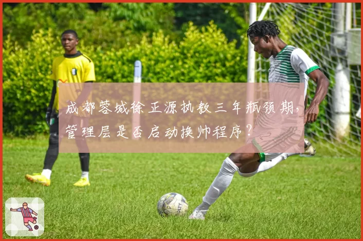 成都蓉城徐正源执教三年瓶颈期，管理层是否启动换帅程序？